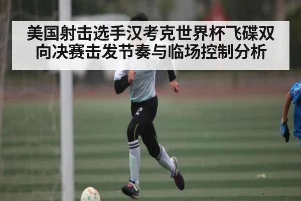 美国射击选手汉考克世界杯飞碟双向决赛击发节奏与临场控制分析