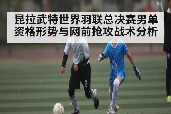 昆拉武特世界羽联总决赛男单资格形势与网前抢攻战术分析