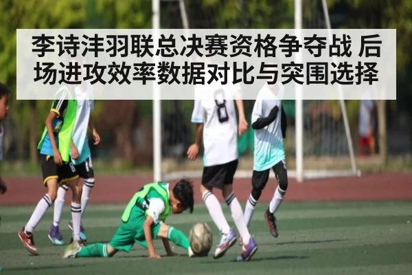 李诗沣羽联总决赛资格争夺战 后场进攻效率数据对比与突围选择